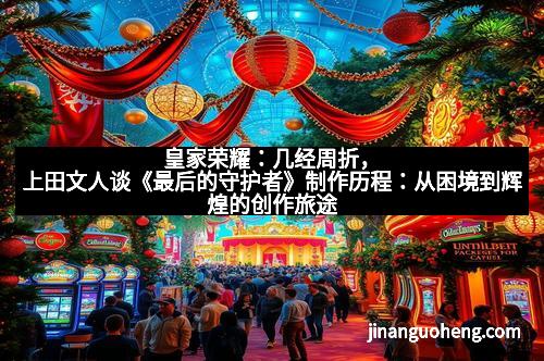 皇家荣耀：几经周折，上田文人谈《最后的守护者》制作历程：从困境到辉煌的创作旅途